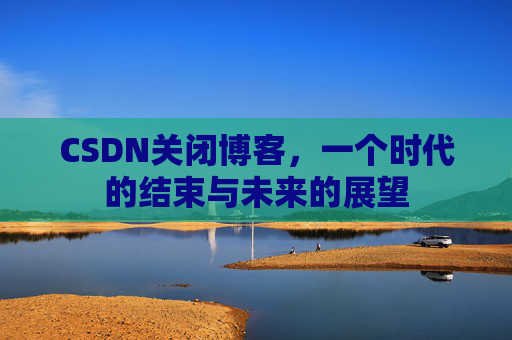 CSDN关闭博客，一个时代的结束与未来的展望